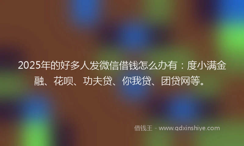 2025年的好多人发微信借钱怎么办有：度小满金融、花呗、功夫贷、你我贷、团贷网等。