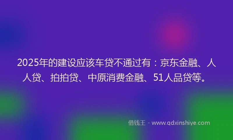 2025年的建设应该车贷不通过有：京东金融、人人贷、拍拍贷、中原消费金融、51人品贷等。