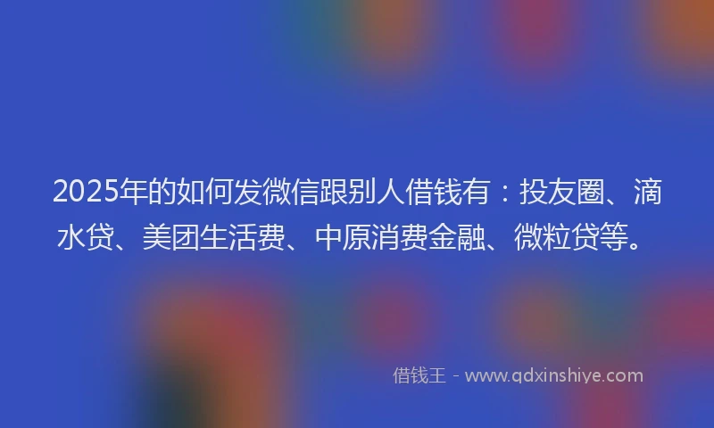 2025年的如何发微信跟别人借钱有：投友圈、滴水贷、美团生活费、中原消费金融、微粒贷等。