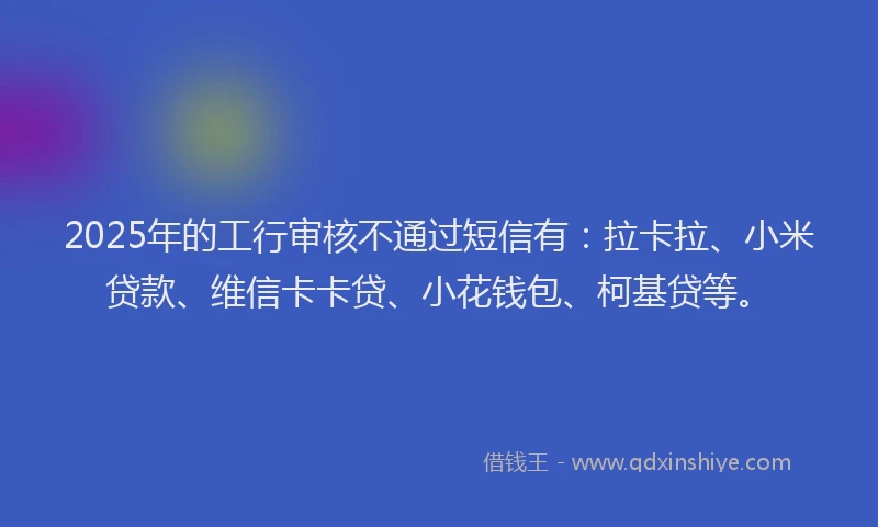 2025年的工行审核不通过短信有：拉卡拉、小米贷款、维信卡卡贷、小花钱包、柯基贷等。