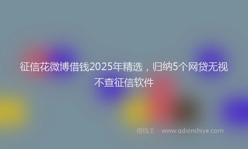 征信花微博借钱2025年精选，归纳5个网贷无视不查征信软件