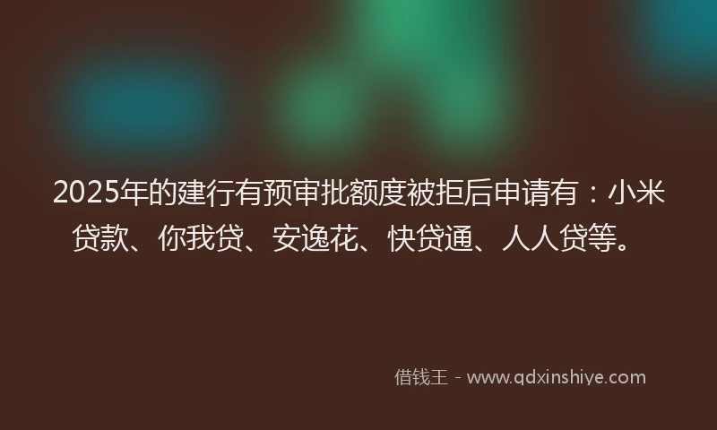 2025年的建行有预审批额度被拒后申请有：小米贷款、你我贷、安逸花、快贷通、人人贷等。