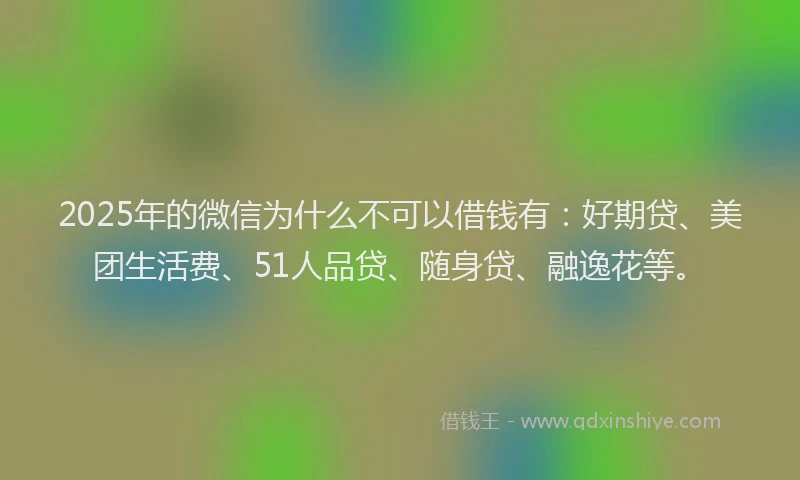 2025年的微信为什么不可以借钱有：好期贷、美团生活费、51人品贷、随身贷、融逸花等。