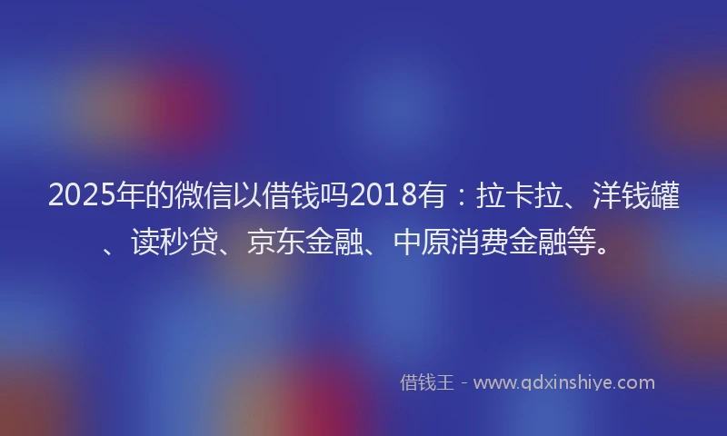 2025年的微信以借钱吗2018有：拉卡拉、洋钱罐、读秒贷、京东金融、中原消费金融等。