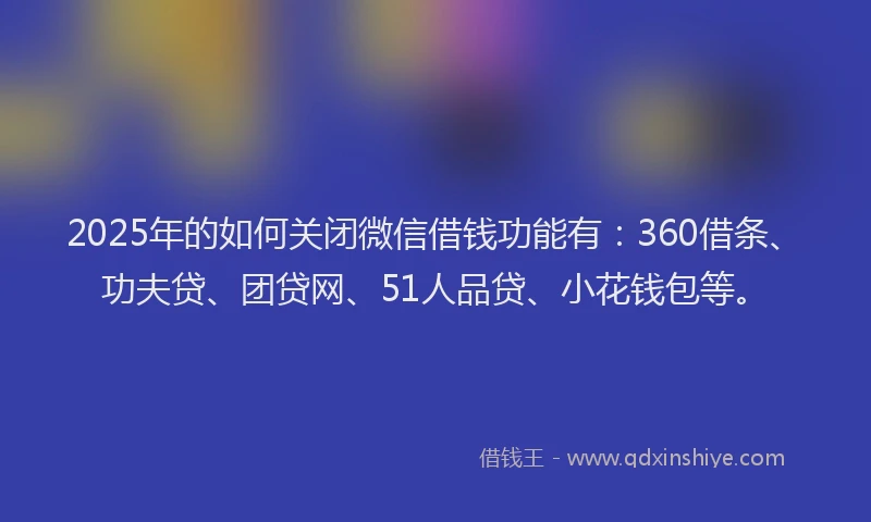 2025年的如何关闭微信借钱功能有：360借条、功夫贷、团贷网、51人品贷、小花钱包等。