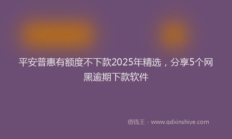 平安普惠有额度不下款2025年精选，分享5个网黑逾期下款软件