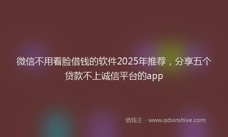 微信不用看脸借钱的软件2025年推荐，分享五个贷款不上诚信平台的app