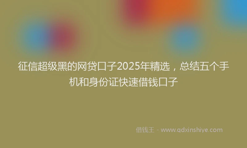 征信超级黑的网贷口子2025年精选，总结五个手机和身份证快速借钱口子