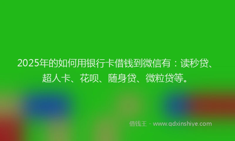 2025年的如何用银行卡借钱到微信有：读秒贷、超人卡、花呗、随身贷、微粒贷等。