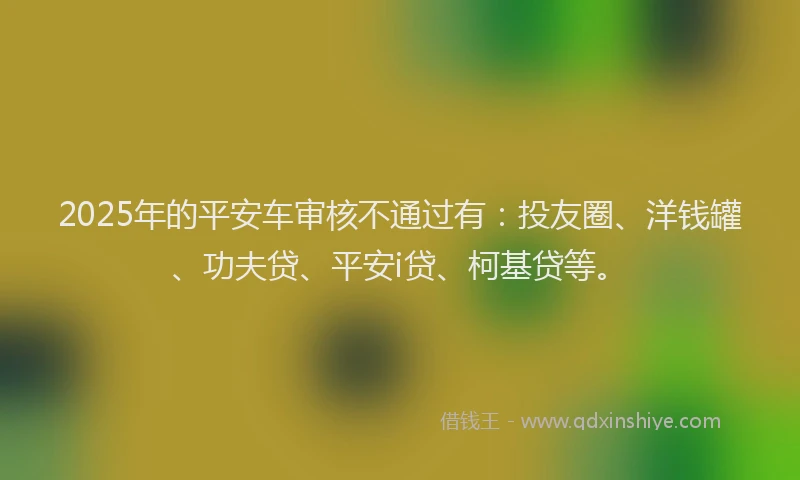 2025年的平安车审核不通过有：投友圈、洋钱罐、功夫贷、平安i贷、柯基贷等。