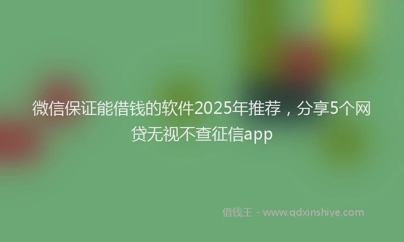 微信保证能借钱的软件2025年推荐，分享5个网贷无视不查征信app
