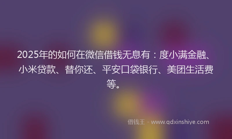 2025年的如何在微信借钱无息有：度小满金融、小米贷款、替你还、平安口袋银行、美团生活费等。