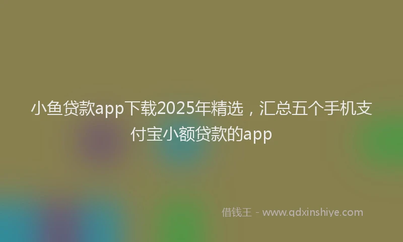 小鱼贷款app下载2025年精选，汇总五个手机支付宝小额贷款的app