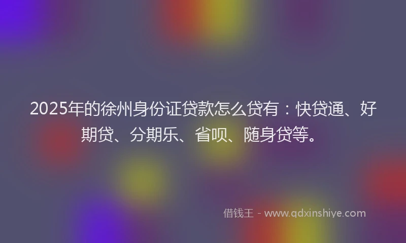 2025年的徐州身份证贷款怎么贷有：快贷通、好期贷、分期乐、省呗、随身贷等。