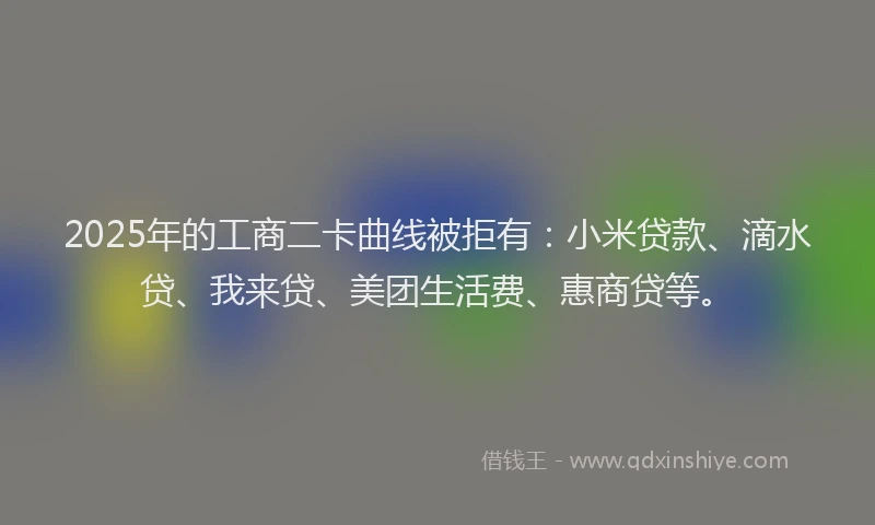 2025年的工商二卡曲线被拒有：小米贷款、滴水贷、我来贷、美团生活费、惠商贷等。