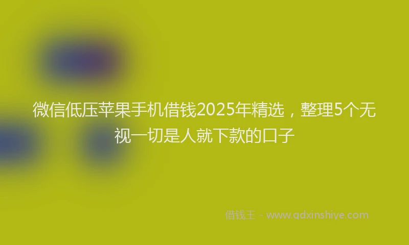 微信低压苹果手机借钱2025年精选，整理5个无视一切是人就下款的口子