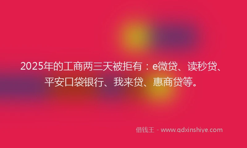 2025年的工商两三天被拒有：e微贷、读秒贷、平安口袋银行、我来贷、惠商贷等。