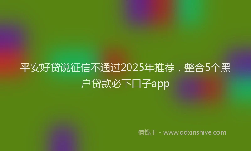 平安好贷说征信不通过2025年推荐，整合5个黑户贷款必下口子app