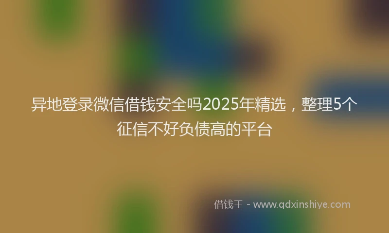 异地登录微信借钱安全吗2025年精选，整理5个征信不好负债高的平台