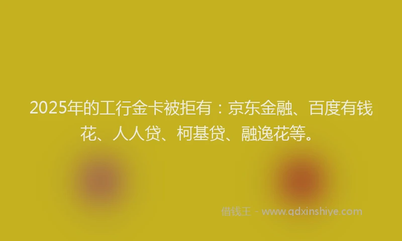 2025年的工行金卡被拒有：京东金融、百度有钱花、人人贷、柯基贷、融逸花等。