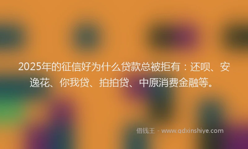 2025年的征信好为什么贷款总被拒有：还呗、安逸花、你我贷、拍拍贷、中原消费金融等。