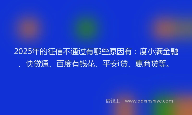 2025年的征信不通过有哪些原因有：度小满金融、快贷通、百度有钱花、平安i贷、惠商贷等。