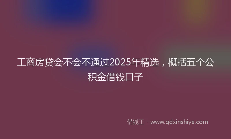 工商房贷会不会不通过2025年精选，概括五个公积金借钱口子