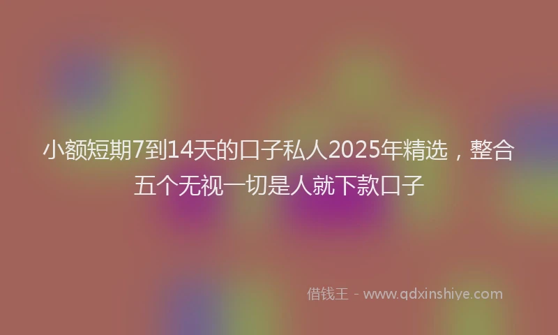 小额短期7到14天的口子私人2025年精选，整合五个无视一切是人就下款口子