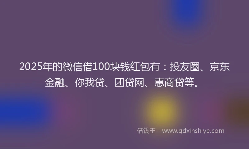 2025年的微信借100块钱红包有：投友圈、京东金融、你我贷、团贷网、惠商贷等。