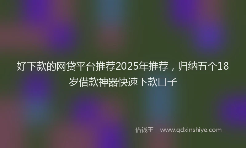 好下款的网贷平台推荐2025年推荐，归纳五个18岁借款神器快速下款口子