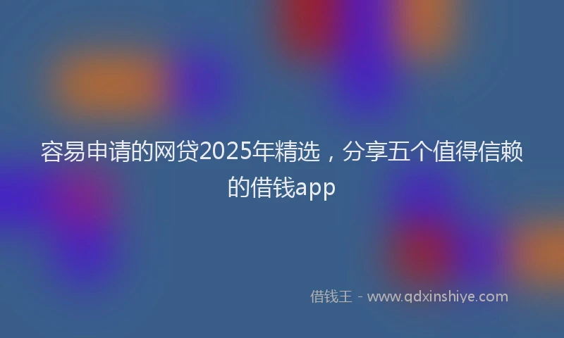 容易申请的网贷2025年精选，分享五个值得信赖的借钱app