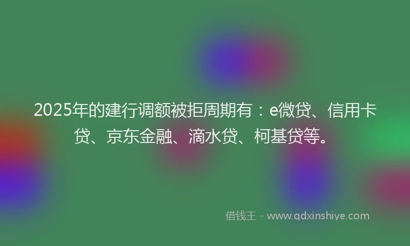 2025年的建行调额被拒周期有：e微贷、信用卡贷、京东金融、滴水贷、柯基贷等。