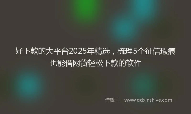 好下款的大平台2025年精选，梳理5个征信瑕疵也能借网贷轻松下款的软件