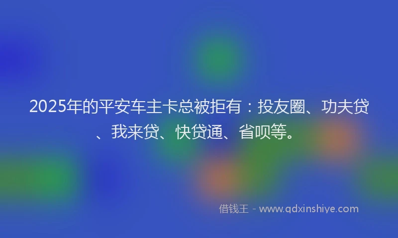 2025年的平安车主卡总被拒有：投友圈、功夫贷、我来贷、快贷通、省呗等。