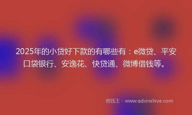 2025年的小贷好下款的有哪些有：e微贷、平安口袋银行、安逸花、快贷通、微博借钱等。
