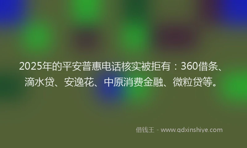 2025年的平安普惠电话核实被拒有：360借条、滴水贷、安逸花、中原消费金融、微粒贷等。