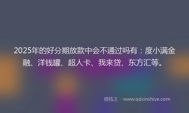 2025年的好分期放款中会不通过吗有：度小满金融、洋钱罐、超人卡、我来贷、东方汇等。