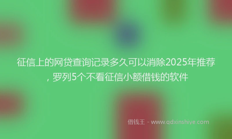 征信上的网贷查询记录多久可以消除2025年推荐，罗列5个不看征信小额借钱的软件