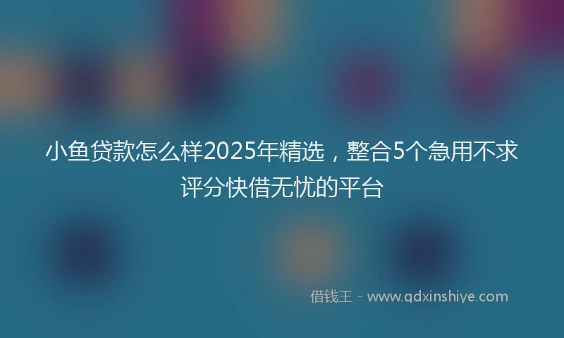 小鱼贷款怎么样2025年精选，整合5个急用不求评分快借无忧的平台
