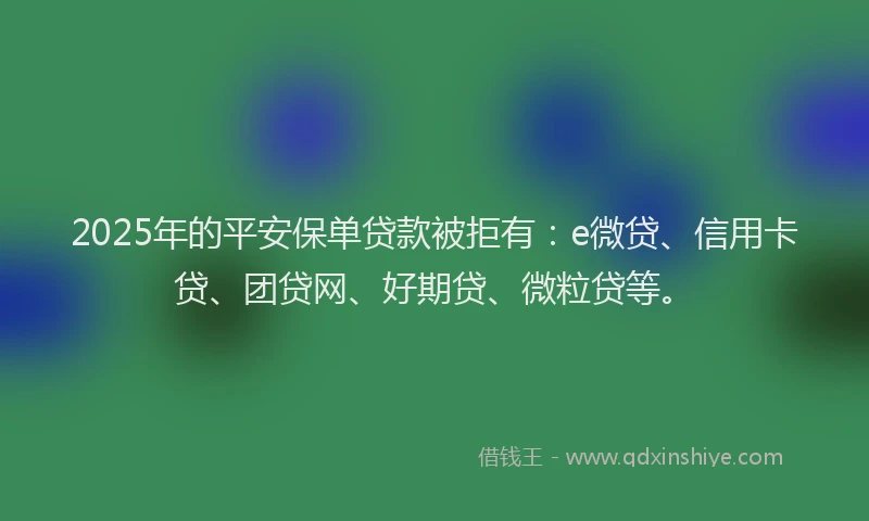 2025年的平安保单贷款被拒有：e微贷、信用卡贷、团贷网、好期贷、微粒贷等。