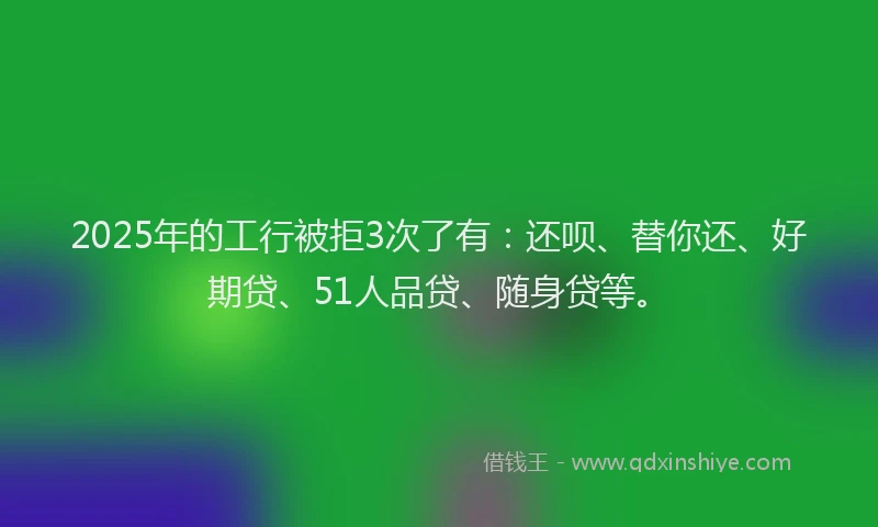 2025年的工行被拒3次了有：还呗、替你还、好期贷、51人品贷、随身贷等。