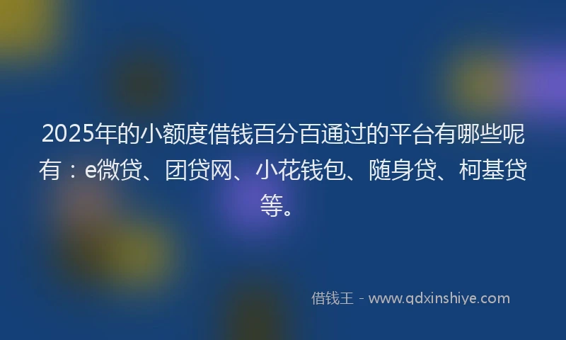 2025年的小额度借钱百分百通过的平台有哪些呢有：e微贷、团贷网、小花钱包、随身贷、柯基贷等。