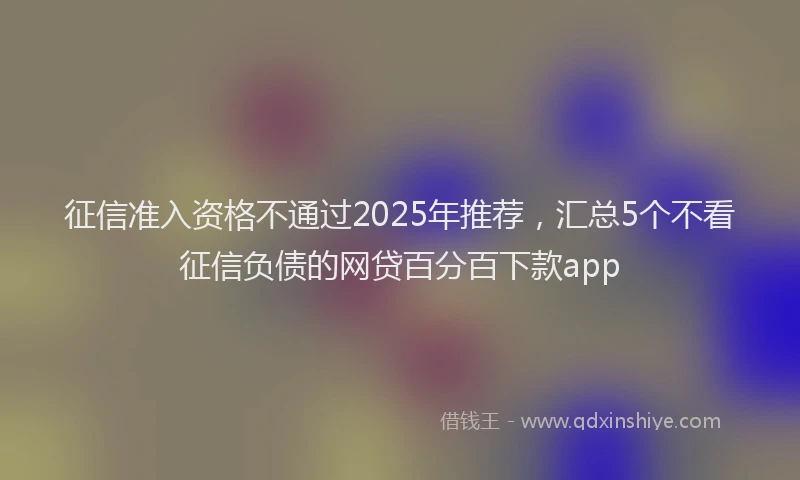 征信准入资格不通过2025年推荐，汇总5个不看征信负债的网贷百分百下款app