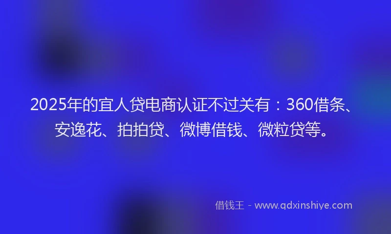 2025年的宜人贷电商认证不过关有：360借条、安逸花、拍拍贷、微博借钱、微粒贷等。