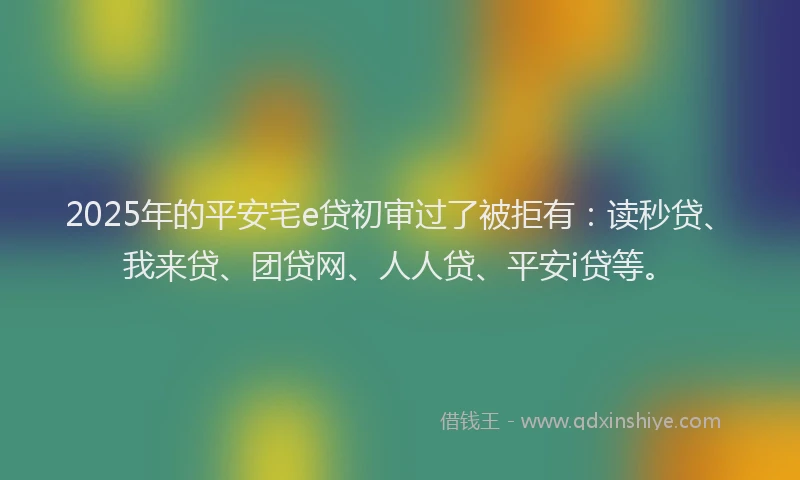2025年的平安宅e贷初审过了被拒有：读秒贷、我来贷、团贷网、人人贷、平安i贷等。