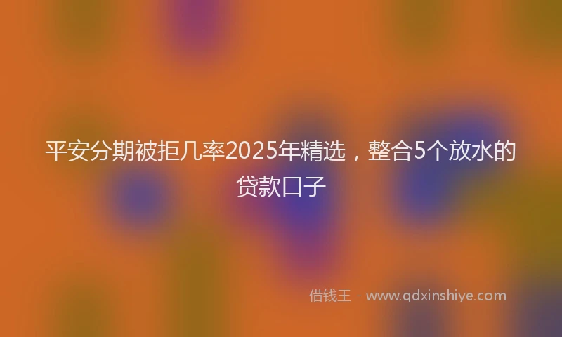 平安分期被拒几率2025年精选，整合5个放水的贷款口子