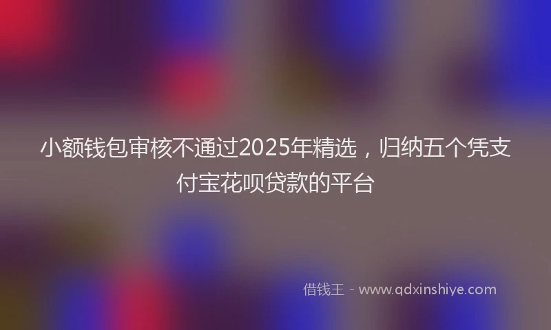 小额钱包审核不通过2025年精选，归纳五个凭支付宝花呗贷款的平台