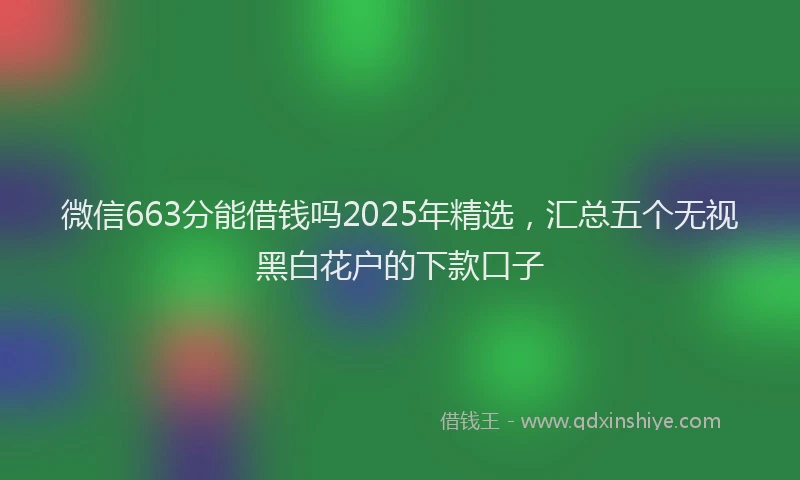 微信663分能借钱吗2025年精选，汇总五个无视黑白花户的下款口子
