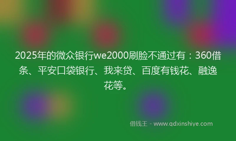 2025年的微众银行we2000刷脸不通过有：360借条、平安口袋银行、我来贷、百度有钱花、融逸花等。
