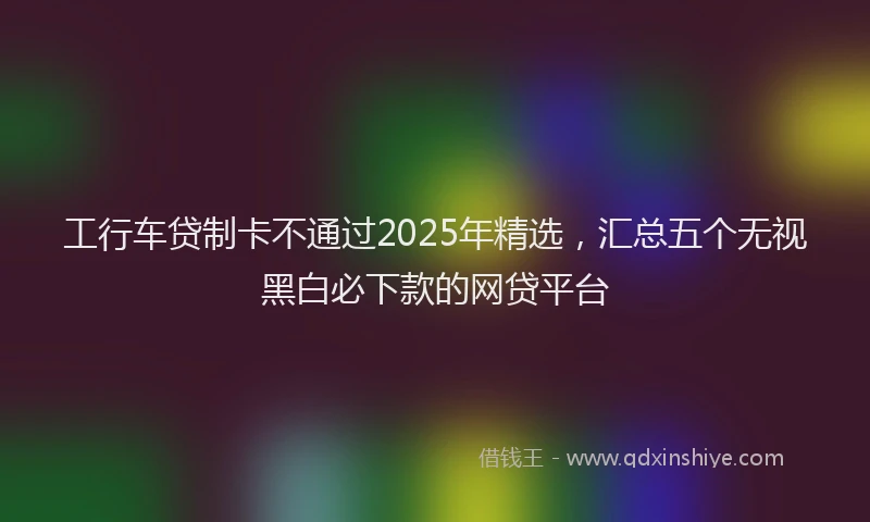 工行车贷制卡不通过2025年精选，汇总五个无视黑白必下款的网贷平台